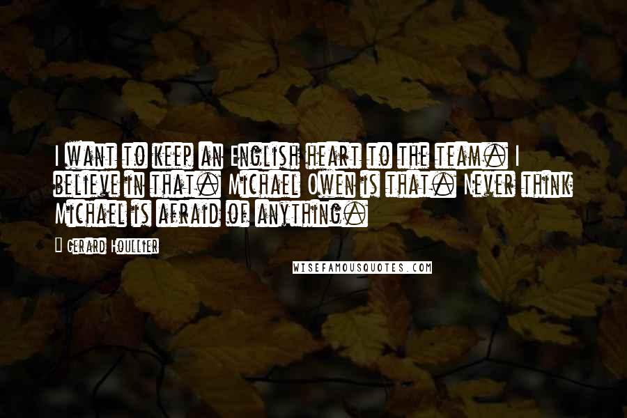 Gerard Houllier Quotes: I want to keep an English heart to the team. I believe in that. Michael Owen is that. Never think Michael is afraid of anything.