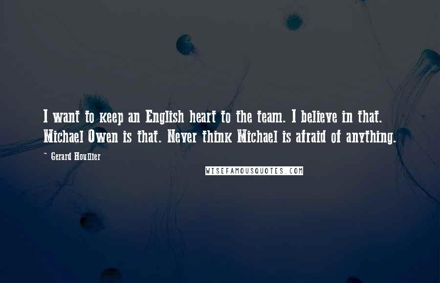 Gerard Houllier Quotes: I want to keep an English heart to the team. I believe in that. Michael Owen is that. Never think Michael is afraid of anything.