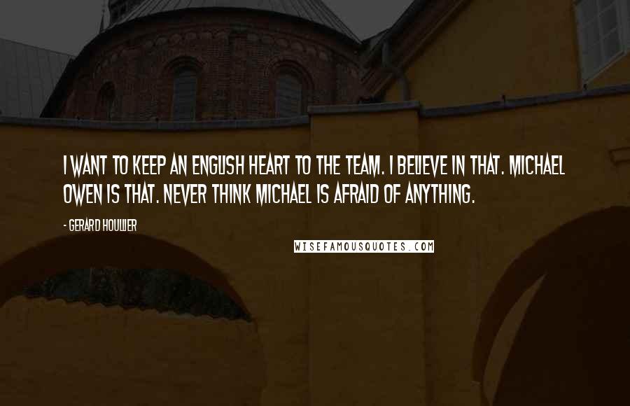 Gerard Houllier Quotes: I want to keep an English heart to the team. I believe in that. Michael Owen is that. Never think Michael is afraid of anything.