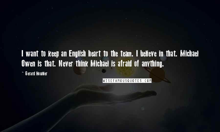 Gerard Houllier Quotes: I want to keep an English heart to the team. I believe in that. Michael Owen is that. Never think Michael is afraid of anything.