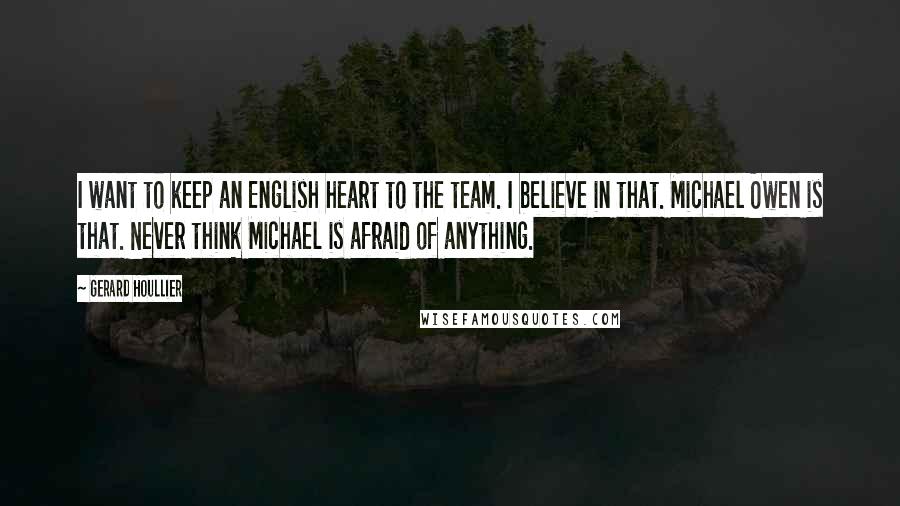 Gerard Houllier Quotes: I want to keep an English heart to the team. I believe in that. Michael Owen is that. Never think Michael is afraid of anything.