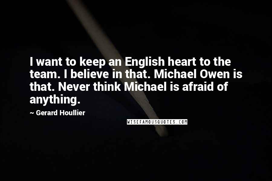 Gerard Houllier Quotes: I want to keep an English heart to the team. I believe in that. Michael Owen is that. Never think Michael is afraid of anything.