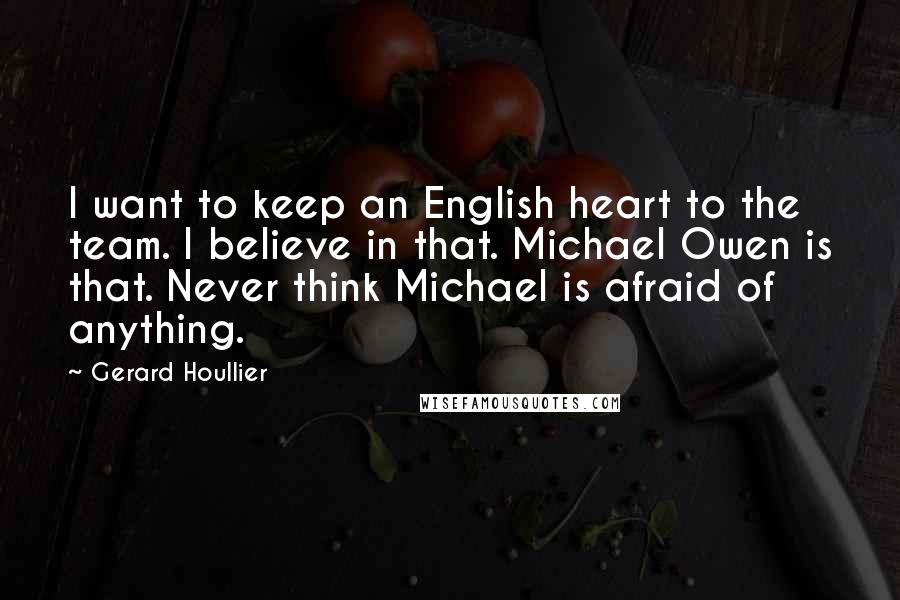 Gerard Houllier Quotes: I want to keep an English heart to the team. I believe in that. Michael Owen is that. Never think Michael is afraid of anything.