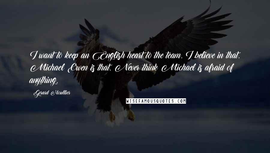 Gerard Houllier Quotes: I want to keep an English heart to the team. I believe in that. Michael Owen is that. Never think Michael is afraid of anything.