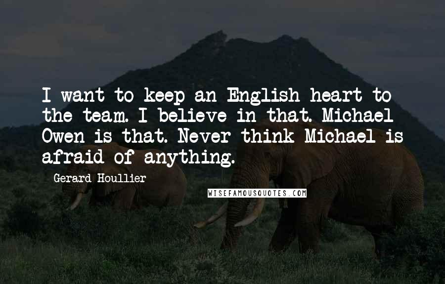 Gerard Houllier Quotes: I want to keep an English heart to the team. I believe in that. Michael Owen is that. Never think Michael is afraid of anything.