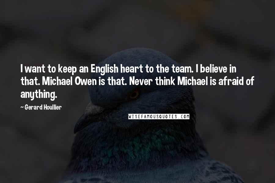 Gerard Houllier Quotes: I want to keep an English heart to the team. I believe in that. Michael Owen is that. Never think Michael is afraid of anything.
