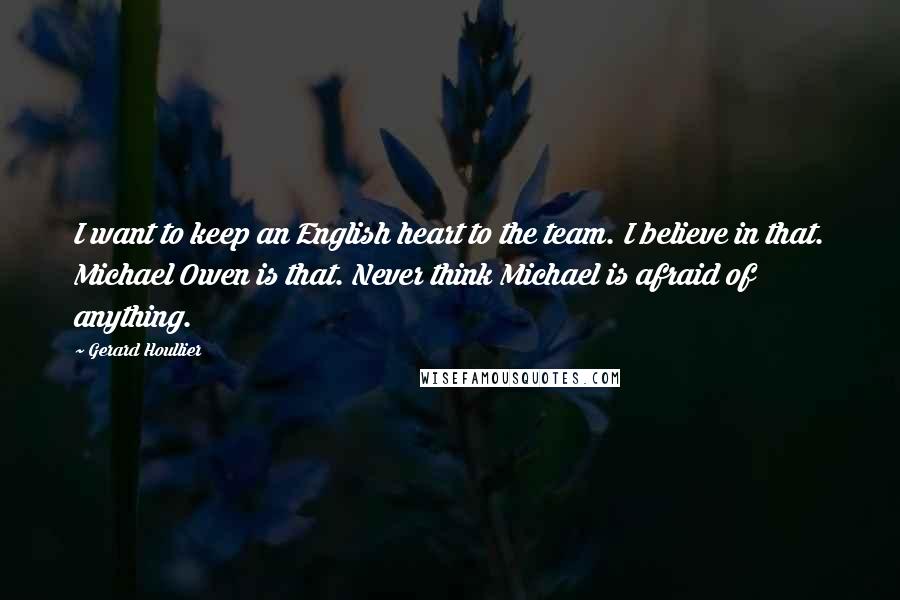 Gerard Houllier Quotes: I want to keep an English heart to the team. I believe in that. Michael Owen is that. Never think Michael is afraid of anything.