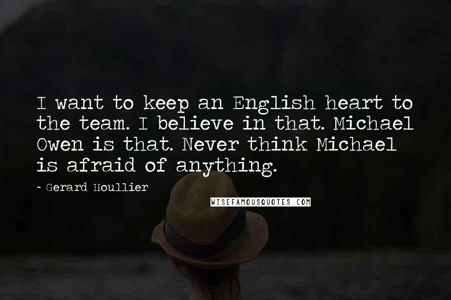 Gerard Houllier Quotes: I want to keep an English heart to the team. I believe in that. Michael Owen is that. Never think Michael is afraid of anything.