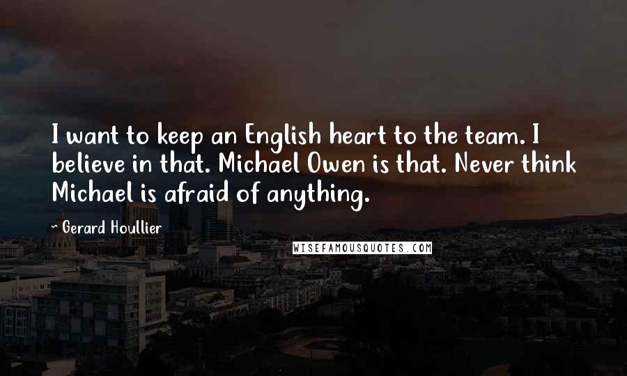 Gerard Houllier Quotes: I want to keep an English heart to the team. I believe in that. Michael Owen is that. Never think Michael is afraid of anything.