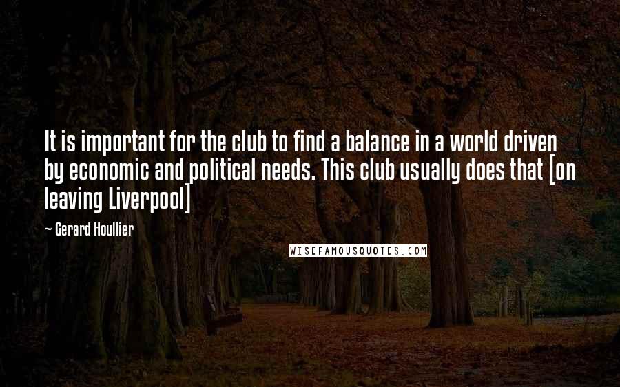 Gerard Houllier Quotes: It is important for the club to find a balance in a world driven by economic and political needs. This club usually does that [on leaving Liverpool]