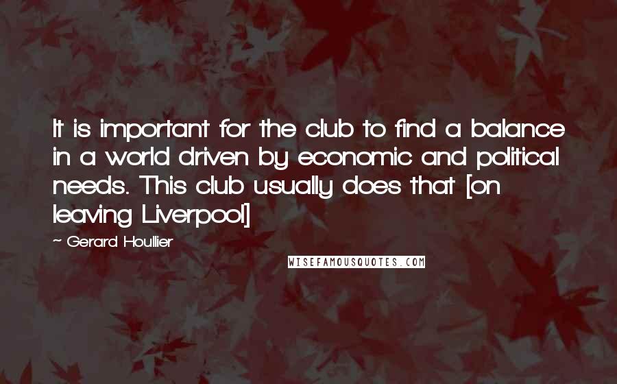 Gerard Houllier Quotes: It is important for the club to find a balance in a world driven by economic and political needs. This club usually does that [on leaving Liverpool]