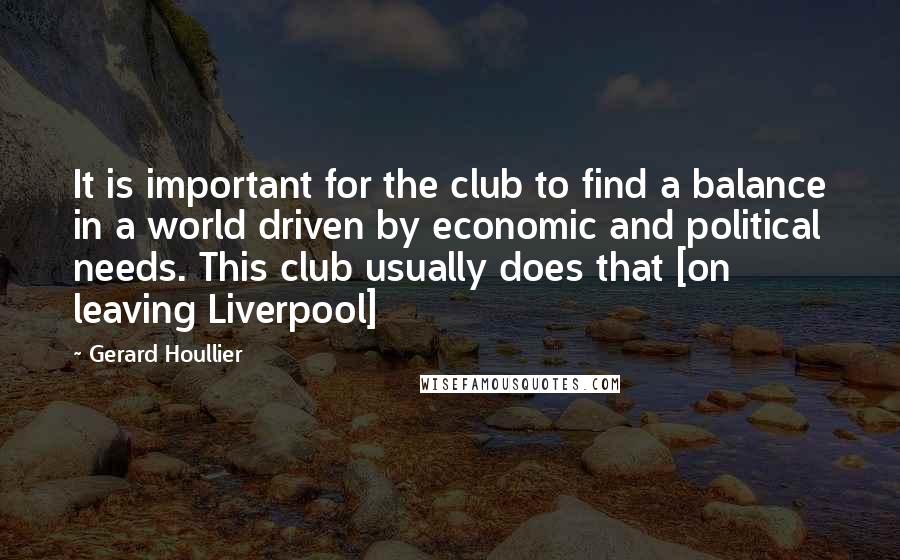 Gerard Houllier Quotes: It is important for the club to find a balance in a world driven by economic and political needs. This club usually does that [on leaving Liverpool]