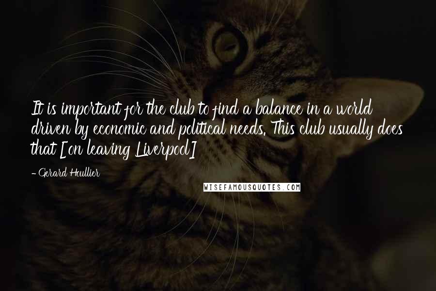 Gerard Houllier Quotes: It is important for the club to find a balance in a world driven by economic and political needs. This club usually does that [on leaving Liverpool]