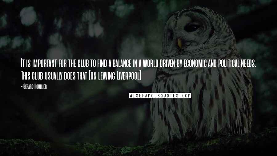 Gerard Houllier Quotes: It is important for the club to find a balance in a world driven by economic and political needs. This club usually does that [on leaving Liverpool]