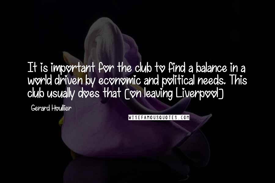 Gerard Houllier Quotes: It is important for the club to find a balance in a world driven by economic and political needs. This club usually does that [on leaving Liverpool]