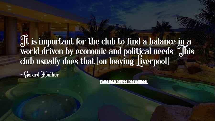 Gerard Houllier Quotes: It is important for the club to find a balance in a world driven by economic and political needs. This club usually does that [on leaving Liverpool]