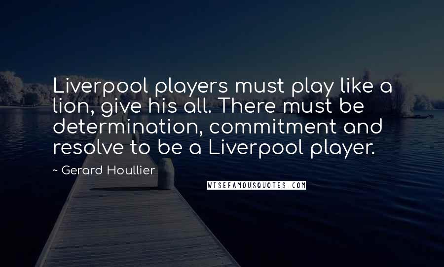 Gerard Houllier Quotes: Liverpool players must play like a lion, give his all. There must be determination, commitment and resolve to be a Liverpool player.