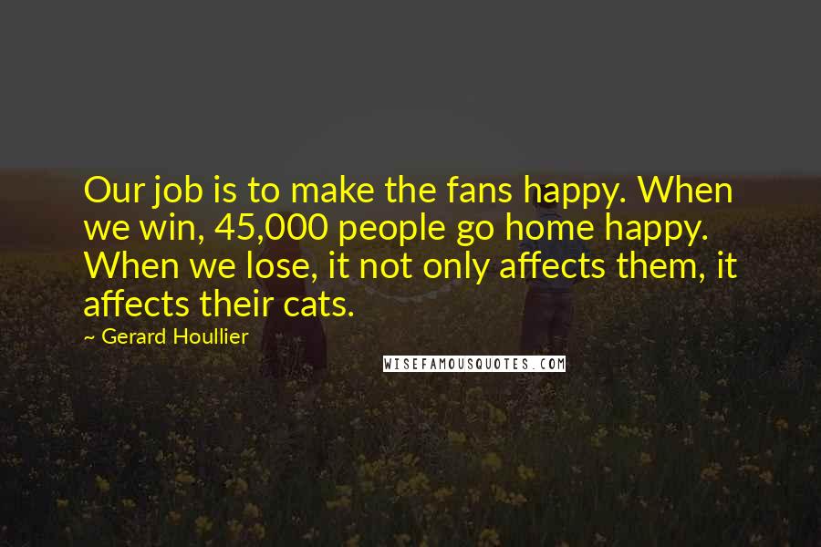 Gerard Houllier Quotes: Our job is to make the fans happy. When we win, 45,000 people go home happy. When we lose, it not only affects them, it affects their cats.