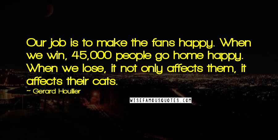 Gerard Houllier Quotes: Our job is to make the fans happy. When we win, 45,000 people go home happy. When we lose, it not only affects them, it affects their cats.