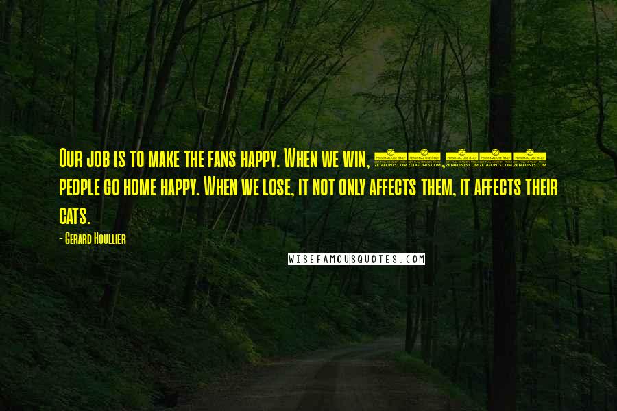 Gerard Houllier Quotes: Our job is to make the fans happy. When we win, 45,000 people go home happy. When we lose, it not only affects them, it affects their cats.