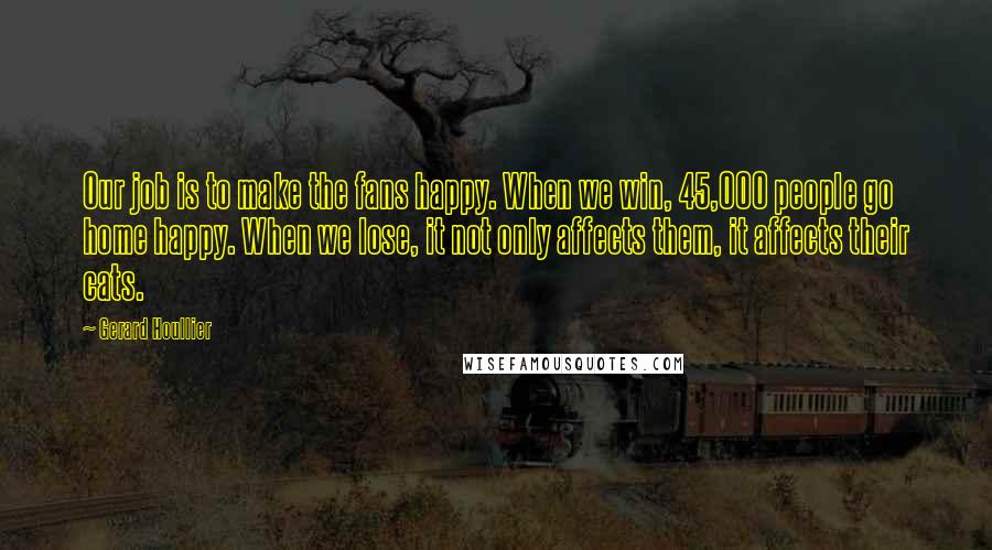 Gerard Houllier Quotes: Our job is to make the fans happy. When we win, 45,000 people go home happy. When we lose, it not only affects them, it affects their cats.