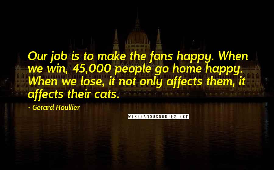 Gerard Houllier Quotes: Our job is to make the fans happy. When we win, 45,000 people go home happy. When we lose, it not only affects them, it affects their cats.