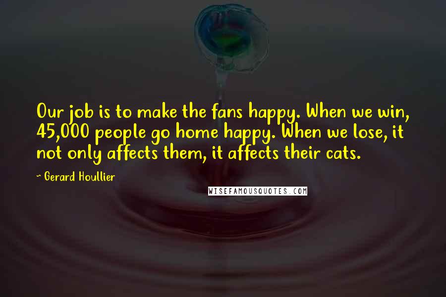 Gerard Houllier Quotes: Our job is to make the fans happy. When we win, 45,000 people go home happy. When we lose, it not only affects them, it affects their cats.