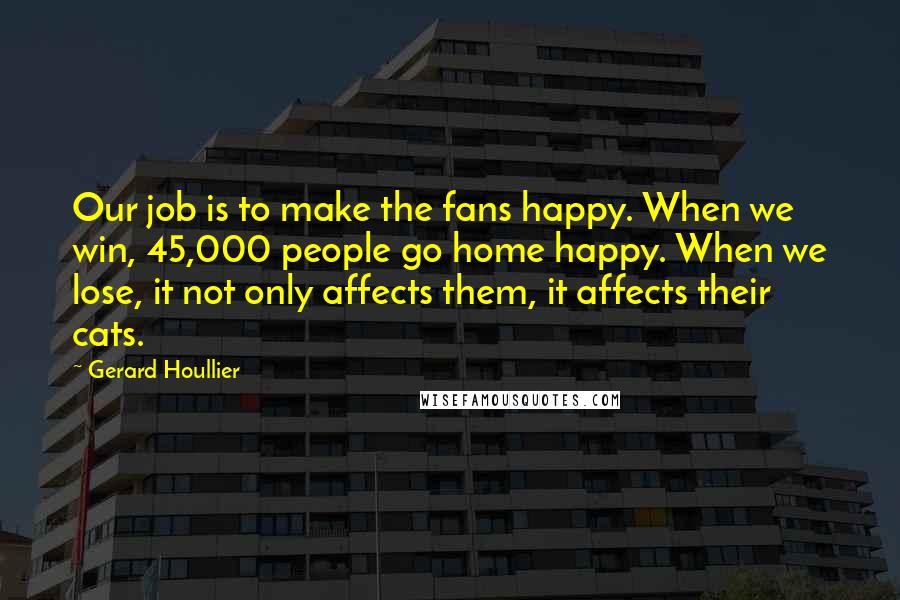 Gerard Houllier Quotes: Our job is to make the fans happy. When we win, 45,000 people go home happy. When we lose, it not only affects them, it affects their cats.