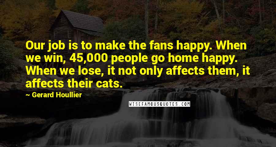 Gerard Houllier Quotes: Our job is to make the fans happy. When we win, 45,000 people go home happy. When we lose, it not only affects them, it affects their cats.