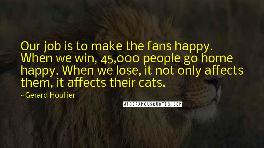 Gerard Houllier Quotes: Our job is to make the fans happy. When we win, 45,000 people go home happy. When we lose, it not only affects them, it affects their cats.