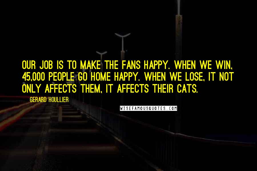 Gerard Houllier Quotes: Our job is to make the fans happy. When we win, 45,000 people go home happy. When we lose, it not only affects them, it affects their cats.