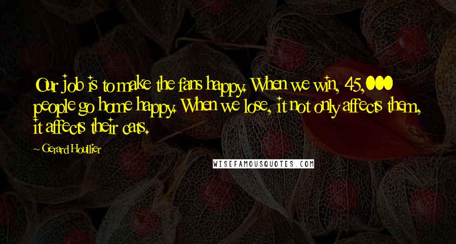 Gerard Houllier Quotes: Our job is to make the fans happy. When we win, 45,000 people go home happy. When we lose, it not only affects them, it affects their cats.