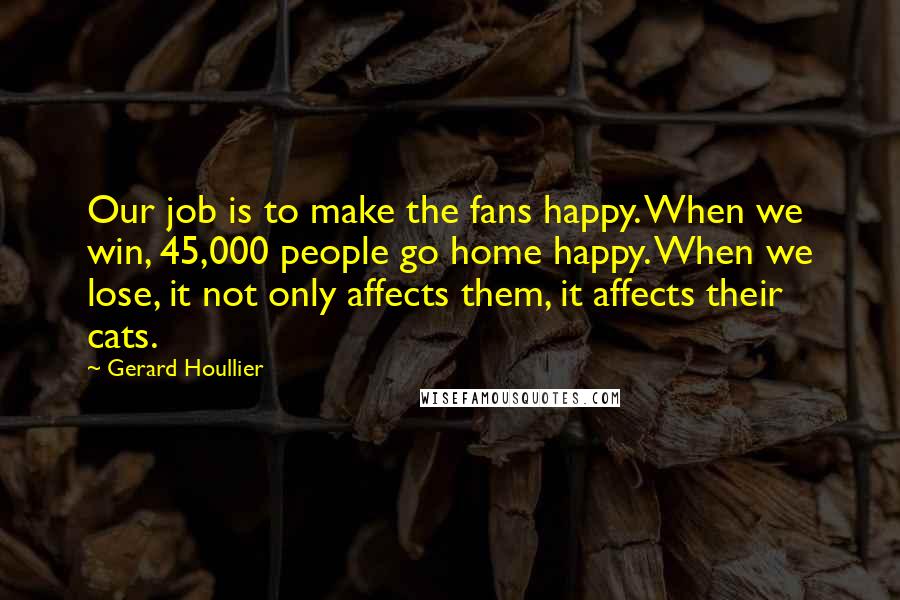 Gerard Houllier Quotes: Our job is to make the fans happy. When we win, 45,000 people go home happy. When we lose, it not only affects them, it affects their cats.