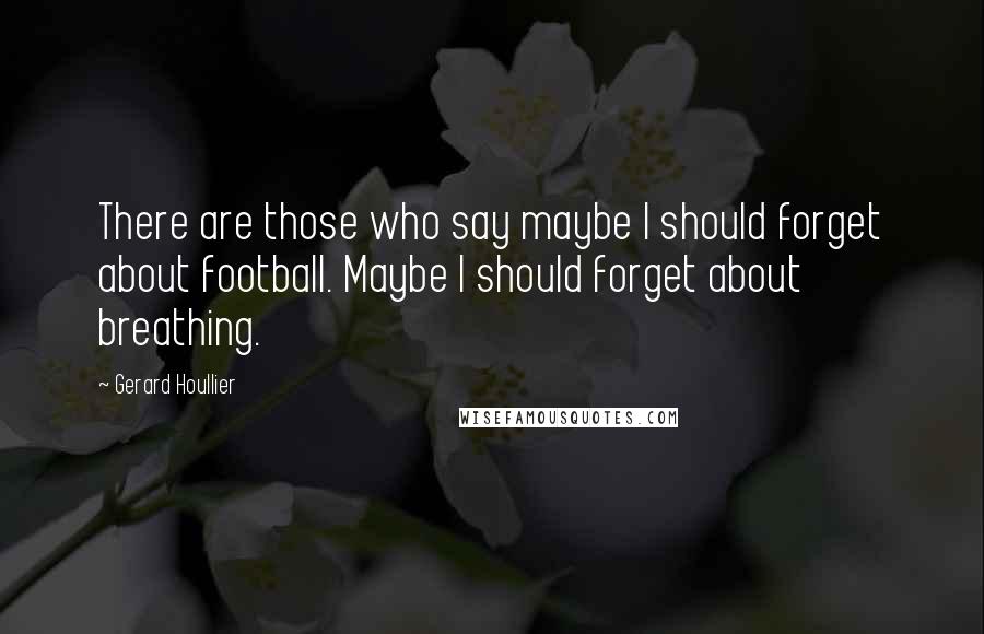 Gerard Houllier Quotes: There are those who say maybe I should forget about football. Maybe I should forget about breathing.