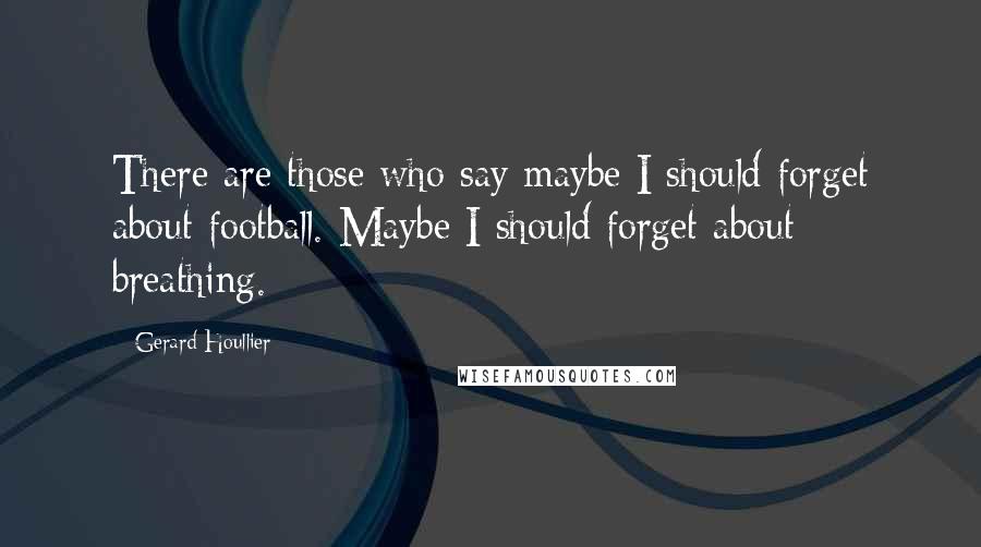 Gerard Houllier Quotes: There are those who say maybe I should forget about football. Maybe I should forget about breathing.