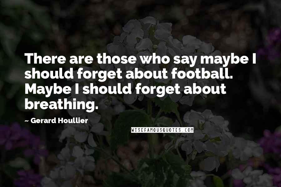 Gerard Houllier Quotes: There are those who say maybe I should forget about football. Maybe I should forget about breathing.