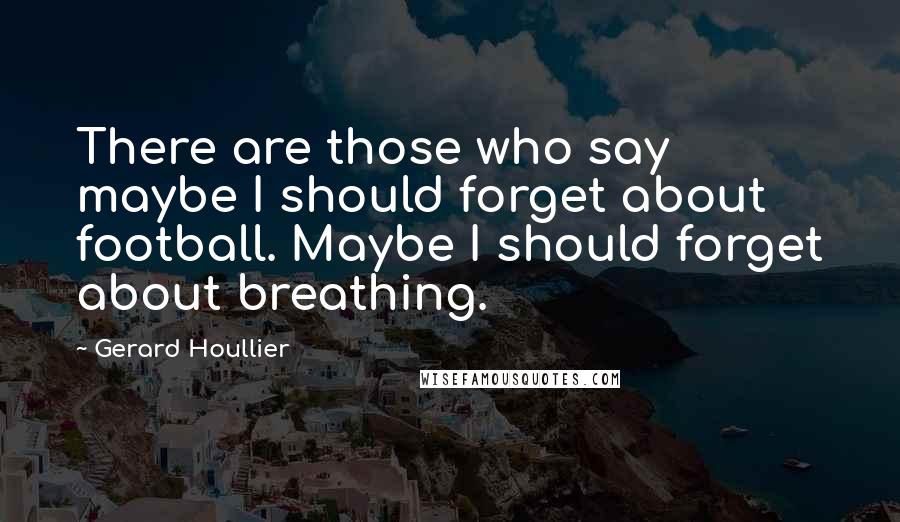 Gerard Houllier Quotes: There are those who say maybe I should forget about football. Maybe I should forget about breathing.