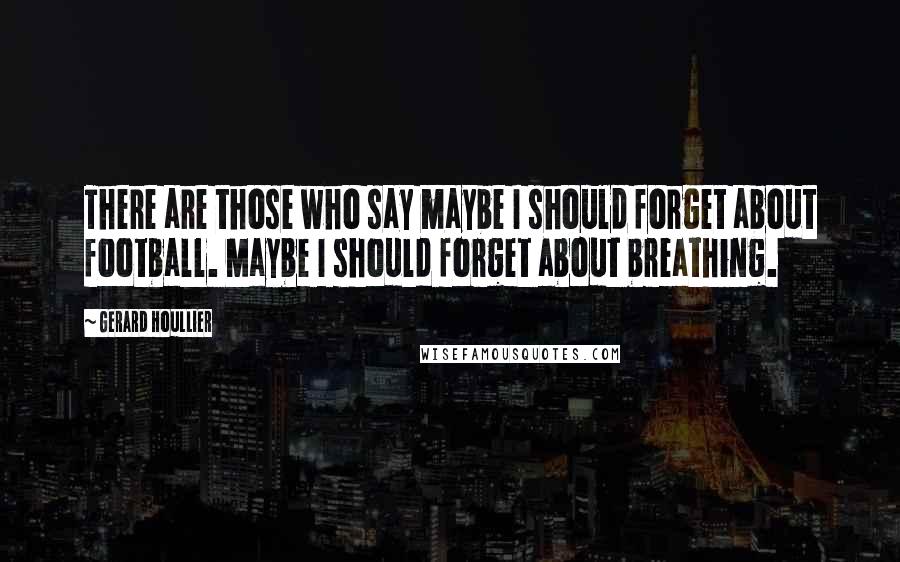 Gerard Houllier Quotes: There are those who say maybe I should forget about football. Maybe I should forget about breathing.