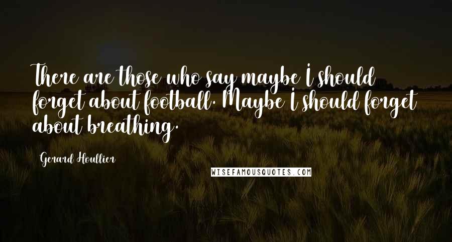 Gerard Houllier Quotes: There are those who say maybe I should forget about football. Maybe I should forget about breathing.