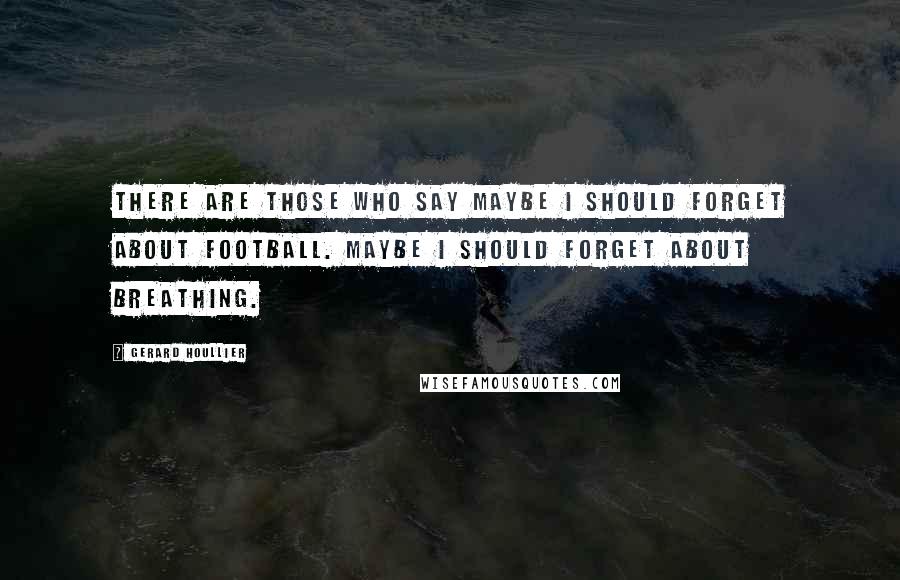 Gerard Houllier Quotes: There are those who say maybe I should forget about football. Maybe I should forget about breathing.