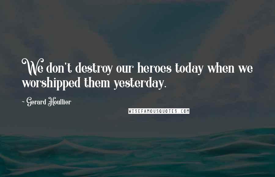 Gerard Houllier Quotes: We don't destroy our heroes today when we worshipped them yesterday.