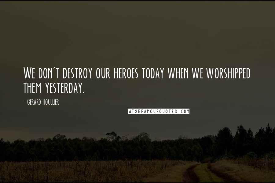 Gerard Houllier Quotes: We don't destroy our heroes today when we worshipped them yesterday.