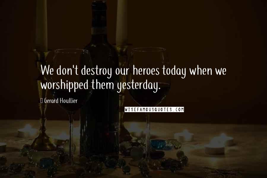 Gerard Houllier Quotes: We don't destroy our heroes today when we worshipped them yesterday.