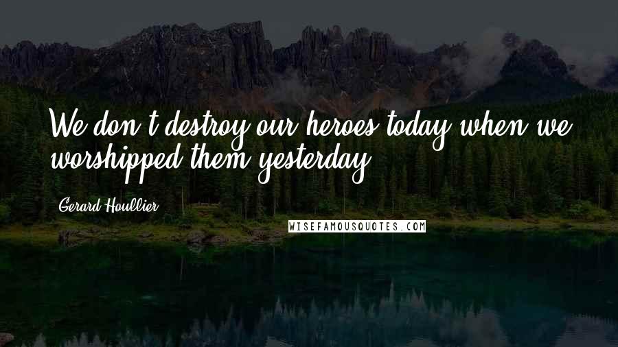 Gerard Houllier Quotes: We don't destroy our heroes today when we worshipped them yesterday.
