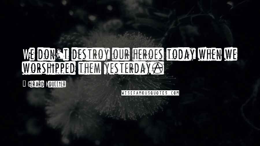 Gerard Houllier Quotes: We don't destroy our heroes today when we worshipped them yesterday.