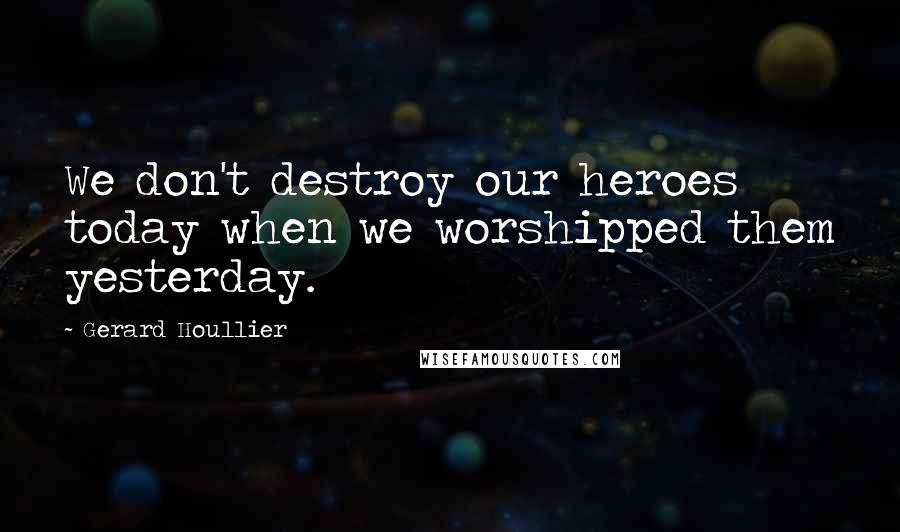 Gerard Houllier Quotes: We don't destroy our heroes today when we worshipped them yesterday.