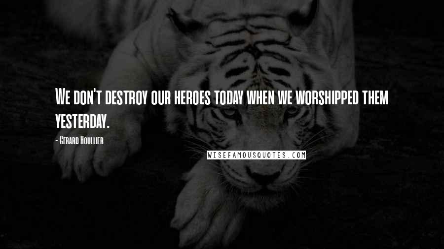Gerard Houllier Quotes: We don't destroy our heroes today when we worshipped them yesterday.