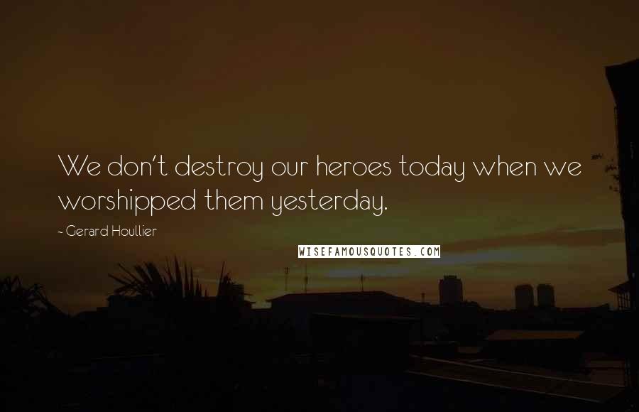 Gerard Houllier Quotes: We don't destroy our heroes today when we worshipped them yesterday.
