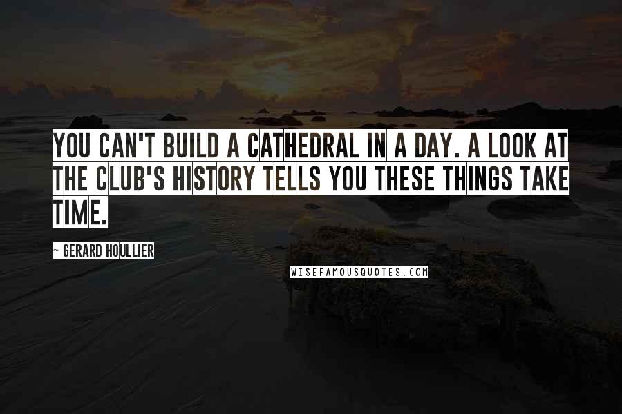 Gerard Houllier Quotes: You can't build a cathedral in a day. A look at the club's history tells you these things take time.