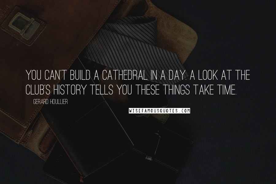 Gerard Houllier Quotes: You can't build a cathedral in a day. A look at the club's history tells you these things take time.